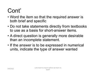 Cont’
• Word the item so that the required answer is
both brief and specific
• Do not take statements directly from textbooks
to use as a basis for short-answer items.
• A direct question is generally more desirable
than an incomplete statement.
• If the answer is to be expressed in numerical
units, indicate the type of answer wanted
9/9/2022
Let's learn to teach before we learn to
test!!!
53
 