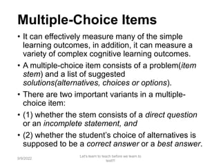 Multiple-Choice Items
• It can effectively measure many of the simple
learning outcomes, in addition, it can measure a
variety of complex cognitive learning outcomes.
• A multiple-choice item consists of a problem(item
stem) and a list of suggested
solutions(alternatives, choices or options).
• There are two important variants in a multiple-
choice item:
• (1) whether the stem consists of a direct question
or an incomplete statement, and
• (2) whether the student’s choice of alternatives is
supposed to be a correct answer or a best answer.
9/9/2022
Let's learn to teach before we learn to
test!!!
54
 