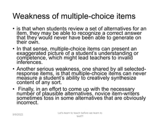 Weakness of multiple-choice items
• is that when students review a set of alternatives for an
item, they may be able to recognize a correct answer
that they would never have been able to generate on
their own.
• In that sense, multiple-choice items can present an
exaggerated picture of a student’s understanding or
competence, which might lead teachers to invalid
inferences.
• Another serious weakness, one shared by all selected-
response items, is that multiple-choice items can never
measure a student’s ability to creatively synthesize
content of any sort.
• Finally, in an effort to come up with the necessary
number of plausible alternatives, novice item-writers
sometimes toss in some alternatives that are obviously
incorrect.
9/9/2022
Let's learn to teach before we learn to
test!!!
56
 