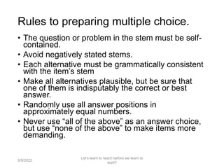 Rules to preparing multiple choice.
• The question or problem in the stem must be self-
contained.
• Avoid negatively stated stems.
• Each alternative must be grammatically consistent
with the item’s stem
• Make all alternatives plausible, but be sure that
one of them is indisputably the correct or best
answer.
• Randomly use all answer positions in
approximately equal numbers.
• Never use “all of the above” as an answer choice,
but use “none of the above” to make items more
demanding.
9/9/2022
Let's learn to teach before we learn to
test!!!
57
 