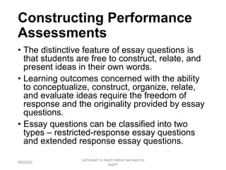 Constructing Performance
Assessments
• The distinctive feature of essay questions is
that students are free to construct, relate, and
present ideas in their own words.
• Learning outcomes concerned with the ability
to conceptualize, construct, organize, relate,
and evaluate ideas require the freedom of
response and the originality provided by essay
questions.
• Essay questions can be classified into two
types – restricted-response essay questions
and extended response essay questions.
9/9/2022
Let's learn to teach before we learn to
test!!!
58
 