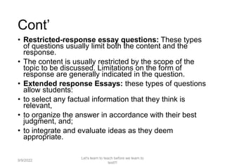 Cont’
• Restricted-response essay questions: These types
of questions usually limit both the content and the
response.
• The content is usually restricted by the scope of the
topic to be discussed. Limitations on the form of
response are generally indicated in the question.
• Extended response Essays: these types of questions
allow students:
• to select any factual information that they think is
relevant,
• to organize the answer in accordance with their best
judgment, and;
• to integrate and evaluate ideas as they deem
appropriate.
9/9/2022
Let's learn to teach before we learn to
test!!!
59
 