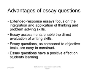 Advantages of essay questions
• Extended-response essays focus on the
integration and application of thinking and
problem solving skills.
• Essay assessments enable the direct
evaluation of writing skills.
• Essay questions, as compared to objective
tests, are easy to construct.
• Essay questions have a positive effect on
students learning
9/9/2022
Let's learn to teach before we learn to
test!!!
60
 