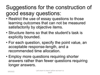 Suggestions for the construction of
good essay questions:
• Restrict the use of essay questions to those
learning outcomes that can not be measured
satisfactorily by objective items.
• Structure items so that the student’s task is
explicitly bounded.
• For each question, specify the point value, an
acceptable response-length, and a
recommended time allocation.
• Employ more questions requiring shorter
answers rather than fewer questions requiring
longer answers.
9/9/2022
Let's learn to teach before we learn to
test!!!
61
 