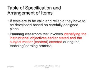Table of Specification and
Arrangement of Items
• If tests are to be valid and reliable they have to
be developed based on carefully designed
plans.
• Planning classroom test involves identifying the
instructional objectives earlier stated and the
subject matter (content) covered during the
teaching/learning process.
9/9/2022
Let's learn to teach before we learn to
test!!!
63
 