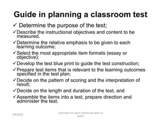 Guide in planning a classroom test
 Determine the purpose of the test;
Describe the instructional objectives and content to be
measured.
Determine the relative emphasis to be given to each
learning outcome;
Select the most appropriate item formats (essay or
objective);
Develop the test blue print to guide the test construction;
Prepare test items that is relevant to the learning outcomes
specified in the test plan;
Decide on the pattern of scoring and the interpretation of
result;
Decide on the length and duration of the test, and
Assemble the items into a test, prepare direction and
administer the test.
9/9/2022
Let's learn to teach before we learn to
test!!!
64
 