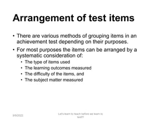 Arrangement of test items
• There are various methods of grouping items in an
achievement test depending on their purposes.
• For most purposes the items can be arranged by a
systematic consideration of:
• The type of items used
• The learning outcomes measured
• The difficulty of the items, and
• The subject matter measured
9/9/2022
Let's learn to teach before we learn to
test!!!
67
 