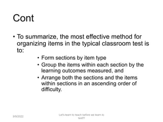 Cont
• To summarize, the most effective method for
organizing items in the typical classroom test is
to:
• Form sections by item type
• Group the items within each section by the
learning outcomes measured, and
• Arrange both the sections and the items
within sections in an ascending order of
difficulty.
9/9/2022
Let's learn to teach before we learn to
test!!!
68
 