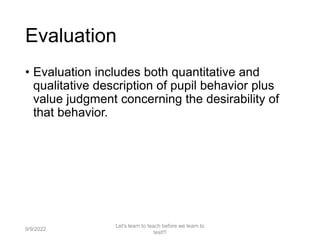 Evaluation
• Evaluation includes both quantitative and
qualitative description of pupil behavior plus
value judgment concerning the desirability of
that behavior.
9/9/2022
Let's learn to teach before we learn to
test!!!
7
 