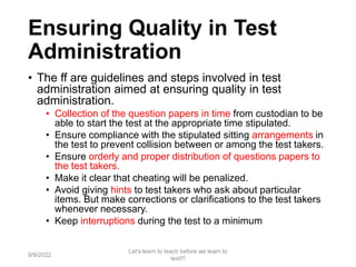 Ensuring Quality in Test
Administration
• The ff are guidelines and steps involved in test
administration aimed at ensuring quality in test
administration.
• Collection of the question papers in time from custodian to be
able to start the test at the appropriate time stipulated.
• Ensure compliance with the stipulated sitting arrangements in
the test to prevent collision between or among the test takers.
• Ensure orderly and proper distribution of questions papers to
the test takers.
• Make it clear that cheating will be penalized.
• Avoid giving hints to test takers who ask about particular
items. But make corrections or clarifications to the test takers
whenever necessary.
• Keep interruptions during the test to a minimum
9/9/2022
Let's learn to teach before we learn to
test!!!
70
 