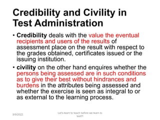 Credibility and Civility in
Test Administration
• Credibility deals with the value the eventual
recipients and users of the results of
assessment place on the result with respect to
the grades obtained, certificates issued or the
issuing institution.
• civility on the other hand enquires whether the
persons being assessed are in such conditions
as to give their best without hindrances and
burdens in the attributes being assessed and
whether the exercise is seen as integral to or
as external to the learning process.
9/9/2022
Let's learn to teach before we learn to
test!!!
71
 