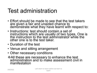 Test administration
• Effort should be made to see that the test takers
are given a fair and unaided chance to
demonstrate what they have learnt with respect to:
• Instructions: test should contain a set of
instructions which are usually of two types. One is
the instruction to the test administrator while the
other one is to the test taker.
• Duration of the test
• Venue and sitting arrangement
• Other necessary conditions
All these are necessary to enhance the test
administration and to make assessment civil in
manifestation
9/9/2022
Let's learn to teach before we learn to
test!!!
72
 