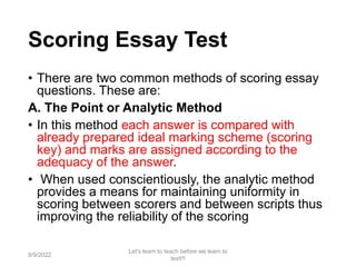 Scoring Essay Test
• There are two common methods of scoring essay
questions. These are:
A. The Point or Analytic Method
• In this method each answer is compared with
already prepared ideal marking scheme (scoring
key) and marks are assigned according to the
adequacy of the answer.
• When used conscientiously, the analytic method
provides a means for maintaining uniformity in
scoring between scorers and between scripts thus
improving the reliability of the scoring
9/9/2022
Let's learn to teach before we learn to
test!!!
73
 