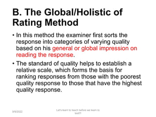 B. The Global/Holistic of
Rating Method
• In this method the examiner first sorts the
response into categories of varying quality
based on his general or global impression on
reading the response.
• The standard of quality helps to establish a
relative scale, which forms the basis for
ranking responses from those with the poorest
quality response to those that have the highest
quality response.
9/9/2022
Let's learn to teach before we learn to
test!!!
74
 