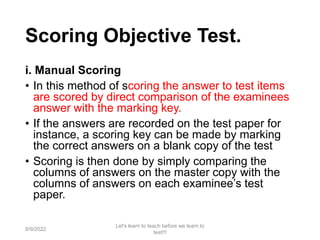 Scoring Objective Test.
i. Manual Scoring
• In this method of scoring the answer to test items
are scored by direct comparison of the examinees
answer with the marking key.
• If the answers are recorded on the test paper for
instance, a scoring key can be made by marking
the correct answers on a blank copy of the test
• Scoring is then done by simply comparing the
columns of answers on the master copy with the
columns of answers on each examinee’s test
paper.
9/9/2022
Let's learn to teach before we learn to
test!!!
75
 
