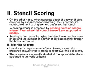 ii. Stencil Scoring
• On the other hand, when separate sheet of answer sheets
are used by examinees for recording their answers, it’s
most convenient to prepare and use a scoring stencil.
• A scoring stencil is prepared by pending holes on a blank
answer sheet where the correct answers are supposed to
appear.
• Scoring is then done by laying the stencil over each answer
sheet and the number of answer checks appearing through
the holes is counted.
iii. Machine Scoring
• Usually for a large number of examinees, a specially
prepared answer sheets are used to answer the questions.
• The answers are normally shaded at the appropriate places
assigned to the various items
9/9/2022
Let's learn to teach before we learn to
test!!!
76
 