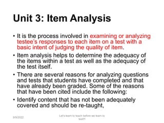 Unit 3: Item Analysis
• It is the process involved in examining or analyzing
testee’s responses to each item on a test with a
basic intent of judging the quality of item.
• Item analysis helps to determine the adequacy of
the items within a test as well as the adequacy of
the test itself.
• There are several reasons for analyzing questions
and tests that students have completed and that
have already been graded. Some of the reasons
that have been cited include the following:
• Identify content that has not been adequately
covered and should be re-taught,
9/9/2022
Let's learn to teach before we learn to
test!!!
77
 