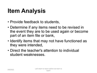 Item Analysis
• Provide feedback to students,
• Determine if any items need to be revised in
the event they are to be used again or become
part of an item file or bank,
• Identify items that may not have functioned as
they were intended,
• Direct the teacher's attention to individual
student weaknesses.
9/9/2022
Let's learn to teach before we learn to
test!!!
78
 