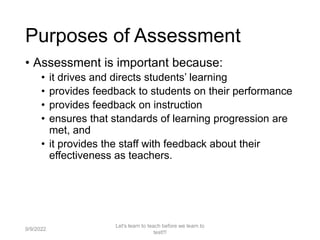 • Assessment is important because:
• it drives and directs students’ learning
• provides feedback to students on their performance
• provides feedback on instruction
• ensures that standards of learning progression are
met, and
• it provides the staff with feedback about their
effectiveness as teachers.
9/9/2022
Let's learn to teach before we learn to
test!!!
8
Purposes of Assessment
 