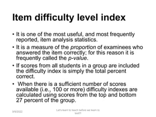 Item difficulty level index
• It is one of the most useful, and most frequently
reported, item analysis statistics.
• It is a measure of the proportion of examinees who
answered the item correctly; for this reason it is
frequently called the p-value.
• If scores from all students in a group are included
the difficulty index is simply the total percent
correct.
• When there is a sufficient number of scores
available (i.e., 100 or more) difficulty indexes are
calculated using scores from the top and bottom
27 percent of the group.
9/9/2022
Let's learn to teach before we learn to
test!!!
80
 