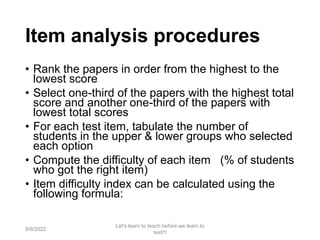 Item analysis procedures
• Rank the papers in order from the highest to the
lowest score
• Select one-third of the papers with the highest total
score and another one-third of the papers with
lowest total scores
• For each test item, tabulate the number of
students in the upper & lower groups who selected
each option
• Compute the difficulty of each item (% of students
who got the right item)
• Item difficulty index can be calculated using the
following formula:
9/9/2022
Let's learn to teach before we learn to
test!!!
81
 