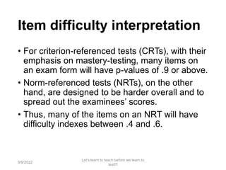 Item difficulty interpretation
• For criterion-referenced tests (CRTs), with their
emphasis on mastery-testing, many items on
an exam form will have p-values of .9 or above.
• Norm-referenced tests (NRTs), on the other
hand, are designed to be harder overall and to
spread out the examinees’ scores.
• Thus, many of the items on an NRT will have
difficulty indexes between .4 and .6.
9/9/2022
Let's learn to teach before we learn to
test!!!
85
 