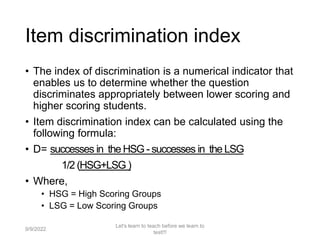 Item discrimination index
• The index of discrimination is a numerical indicator that
enables us to determine whether the question
discriminates appropriately between lower scoring and
higher scoring students.
• Item discrimination index can be calculated using the
following formula:
• D= successes in the HSG - successes in the LSG
1/2 (HSG+LSG )
• Where,
• HSG = High Scoring Groups
• LSG = Low Scoring Groups
9/9/2022
Let's learn to teach before we learn to
test!!!
86
 