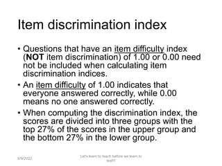 Item discrimination index
• Questions that have an item difficulty index
(NOT item discrimination) of 1.00 or 0.00 need
not be included when calculating item
discrimination indices.
• An item difficulty of 1.00 indicates that
everyone answered correctly, while 0.00
means no one answered correctly.
• When computing the discrimination index, the
scores are divided into three groups with the
top 27% of the scores in the upper group and
the bottom 27% in the lower group.
9/9/2022
Let's learn to teach before we learn to
test!!!
89
 