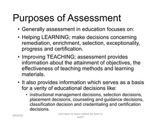 • Generally assessment in education focuses on:
• Helping LEARNING; make decisions concerning
remediation, enrichment, selection, exceptionality,
progress and certification.
• Improving TEACHING; assessment provides
information about the attainment of objectives, the
effectiveness of teaching methods and learning
materials.
• It also provides information which serves as a basis
for a verity of educational decisions like:
• instructional management decisions, selection decisions,
placement decisions, counseling and guidance decisions,
classification decision and credentialing and certification
decisions.
9/9/2022
Let's learn to teach before we learn to
test!!!
9
Purposes of Assessment
 