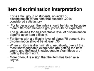 Item discrimination interpretation
• For a small group of students, an index of
discrimination for an item that exceeds .20 is
considered satisfactory.
• For larger groups, the index should be higher because
more difference between groups would be expected.
• The guidelines for an acceptable level of discrimination
depend upon item difficulty.
• For items with a difficulty level of about 70 percent, the
discrimination should be at least .30.
• When an item is discriminating negatively, overall the
most knowledgeable examinees are getting the item
wrong and the least knowledgeable examinees are
getting the item right.
• More often, it is a sign that the item has been mis-
keyed.
9/9/2022
Let's learn to teach before we learn to
test!!!
91
 