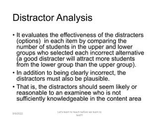Distractor Analysis
• It evaluates the effectiveness of the distracters
(options) in each item by comparing the
number of students in the upper and lower
groups who selected each incorrect alternative
(a good distracter will attract more students
from the lower group than the upper group).
• In addition to being clearly incorrect, the
distractors must also be plausible.
• That is, the distractors should seem likely or
reasonable to an examinee who is not
sufficiently knowledgeable in the content area
9/9/2022
Let's learn to teach before we learn to
test!!!
92
 