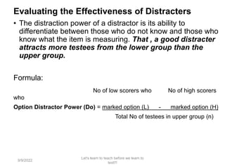 Evaluating the Effectiveness of Distracters
• The distraction power of a distractor is its ability to
differentiate between those who do not know and those who
know what the item is measuring. That , a good distracter
attracts more testees from the lower group than the
upper group.
Formula:
No of low scorers who No of high scorers
who
Option Distractor Power (Do) = marked option (L) - marked option (H)
Total No of testees in upper group (n)
9/9/2022
Let's learn to teach before we learn to
test!!!
93
 