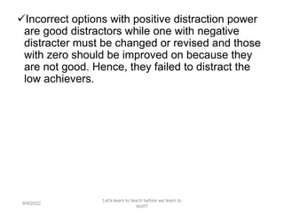 Incorrect options with positive distraction power
are good distractors while one with negative
distracter must be changed or revised and those
with zero should be improved on because they
are not good. Hence, they failed to distract the
low achievers.
9/9/2022
Let's learn to teach before we learn to
test!!!
94
 
