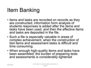 Item Banking
• items and tasks are recorded on records as they
are constructed; information form analysis of
students responses is added after the items and
tasks have been used, and then the effective items
and tasks are deposited in the file.
• Such a file is especially valuable in areas of
complex achievement, when the construction of
test items and assessment tasks is difficult and
time consuming.
• When enough high-quality items and tasks have
been assembled, the burden of preparing tests
and assessments is considerably lightened
9/9/2022
Let's learn to teach before we learn to
test!!!
95
 