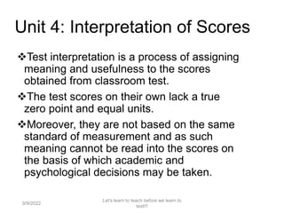 Unit 4: Interpretation of Scores
Test interpretation is a process of assigning
meaning and usefulness to the scores
obtained from classroom test.
The test scores on their own lack a true
zero point and equal units.
Moreover, they are not based on the same
standard of measurement and as such
meaning cannot be read into the scores on
the basis of which academic and
psychological decisions may be taken.
9/9/2022
Let's learn to teach before we learn to
test!!!
96
 