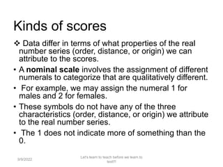 Kinds of scores
 Data differ in terms of what properties of the real
number series (order, distance, or origin) we can
attribute to the scores.
• A nominal scale involves the assignment of different
numerals to categorize that are qualitatively different.
• For example, we may assign the numeral 1 for
males and 2 for females.
• These symbols do not have any of the three
characteristics (order, distance, or origin) we attribute
to the real number series.
• The 1 does not indicate more of something than the
0.
9/9/2022
Let's learn to teach before we learn to
test!!!
97
 