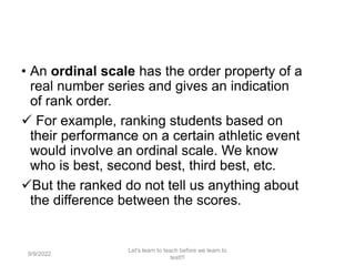 • An ordinal scale has the order property of a
real number series and gives an indication
of rank order.
 For example, ranking students based on
their performance on a certain athletic event
would involve an ordinal scale. We know
who is best, second best, third best, etc.
But the ranked do not tell us anything about
the difference between the scores.
9/9/2022
Let's learn to teach before we learn to
test!!!
98
 
