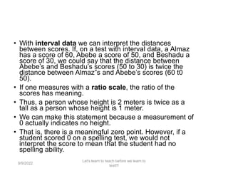 • With interval data we can interpret the distances
between scores. If, on a test with interval data, a Almaz
has a score of 60, Abebe a score of 50, and Beshadu a
score of 30, we could say that the distance between
Abebe’s and Beshadu’s scores (50 to 30) is twice the
distance between Almaz”s and Abebe’s scores (60 t0
50).
• If one measures with a ratio scale, the ratio of the
scores has meaning.
• Thus, a person whose height is 2 meters is twice as a
tall as a person whose height is 1 meter.
• We can make this statement because a measurement of
0 actually indicates no height.
• That is, there is a meaningful zero point. However, if a
student scored 0 on a spelling test, we would not
interpret the score to mean that the student had no
spelling ability.
9/9/2022
Let's learn to teach before we learn to
test!!!
99
 