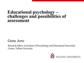 Educational psychology –
challenges and possibilities of
assessment
Grete Arro
Research fellow in Institute of Pscychology and Educational Innovation
Centre, Tallinn University
 