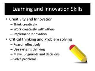 Learning and Innovation Skills
• Creativity and Innovation
– Think creatively
– Work creatively with others
– Implement Innovation
• Critical thinking and Problem solving
– Reason effectively
– Use systems thinking
– Make judgments and decisions
– Solve problems
 