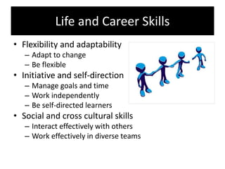 Life and Career Skills
• Flexibility and adaptability
– Adapt to change
– Be flexible
• Initiative and self-direction
– Manage goals and time
– Work independently
– Be self-directed learners
• Social and cross cultural skills
– Interact effectively with others
– Work effectively in diverse teams
 