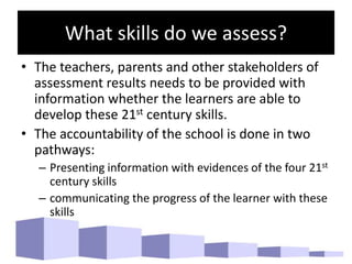 What skills do we assess?
• The teachers, parents and other stakeholders of
assessment results needs to be provided with
information whether the learners are able to
develop these 21st century skills.
• The accountability of the school is done in two
pathways:
– Presenting information with evidences of the four 21st
century skills
– communicating the progress of the learner with these
skills
 