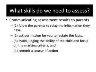 What skills do we need to assess?
• Communicating assessment results to parents
– (1) Allow the parents to relay the information they
have,
– (2) ask permission for you to restate the facts,
– (3) avoid judging the ability of the child and focus
on the marking criteria, and
– (4) commit a course of action
What skills do we need to assess?
 