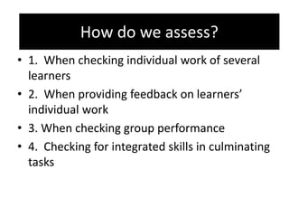 How do we assess?
• 1. When checking individual work of several
learners
• 2. When providing feedback on learners’
individual work
• 3. When checking group performance
• 4. Checking for integrated skills in culminating
tasks
How do we assess?
 