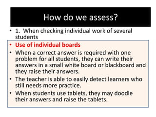 How do we assess?
• 1. When checking individual work of several
students
• Use of individual boards
• When a correct answer is required with one
problem for all students, they can write their
answers in a small white board or blackboard and
they raise their answers.
• The teacher is able to easily detect learners who
still needs more practice.
• When students use tablets, they may doodle
their answers and raise the tablets.
How do we assess?
 