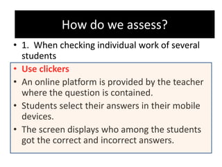 How do we assess?
• 1. When checking individual work of several
students
• Use clickers
• An online platform is provided by the teacher
where the question is contained.
• Students select their answers in their mobile
devices.
• The screen displays who among the students
got the correct and incorrect answers.
How do we assess?
 