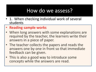 How do we assess?
• 1. When checking individual work of several
students
• Reading sample works
• When long answers with some explanations are
required by the teacher, the learners write their
answers in a piece of paper.
• The teacher collects the papers and reads the
answers one by one in front so that immediate
feedback can be given.
• This is also a good way to introduce some
concepts while the answers are read.
How do we assess?
 