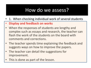 How do we assess?
• 1. When checking individual work of several students
• Display and feedback on works
• When the responses of students are lengthy and
complex such as essays and research, the teacher can
flash the work of the students on the board with
comments and corrections.
• The teacher spends time explaining the feedback and
suggests ways on how to improve the papers.
• The teacher can detail the suggestions for
improvement.
• This is done as part of the lesson.
How do we assess?
 