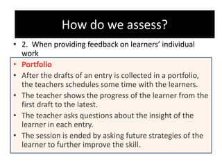 How do we assess?
• 2. When providing feedback on learners’ individual
work
• Portfolio
• After the drafts of an entry is collected in a portfolio,
the teachers schedules some time with the learners.
• The teacher shows the progress of the learner from the
first draft to the latest.
• The teacher asks questions about the insight of the
learner in each entry.
• The session is ended by asking future strategies of the
learner to further improve the skill.
How do we assess?
 