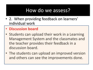 How do we assess?
• 2. When providing feedback on learners’
individual work
• Discussion board
• Students can upload their work in a Learning
Management System and the classmates and
the teacher provides their feedback in a
discussion board.
• The students can upload an improved version
and others can see the improvements done.
How do we assess?
 